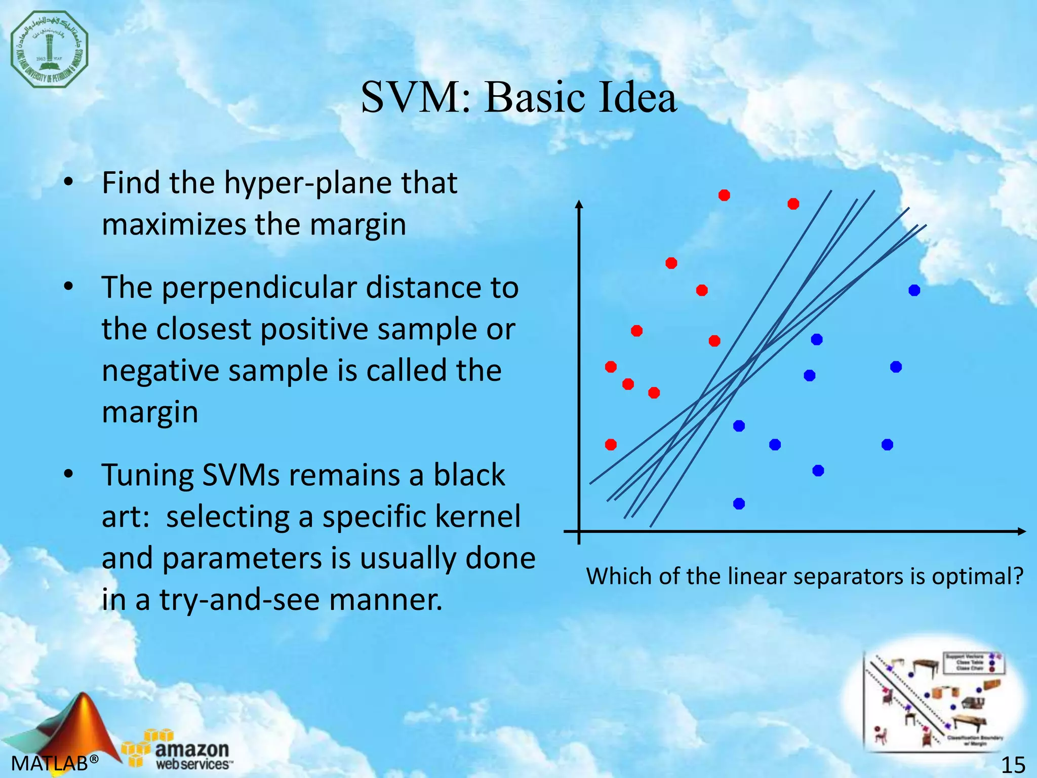 MATLAB®
SVM: Basic Idea
• Find the hyper-plane that
maximizes the margin
• The perpendicular distance to
the closest positive sample or
negative sample is called the
margin
• Tuning SVMs remains a black
art: selecting a specific kernel
and parameters is usually done
in a try-and-see manner.
15
Which of the linear separators is optimal?
 