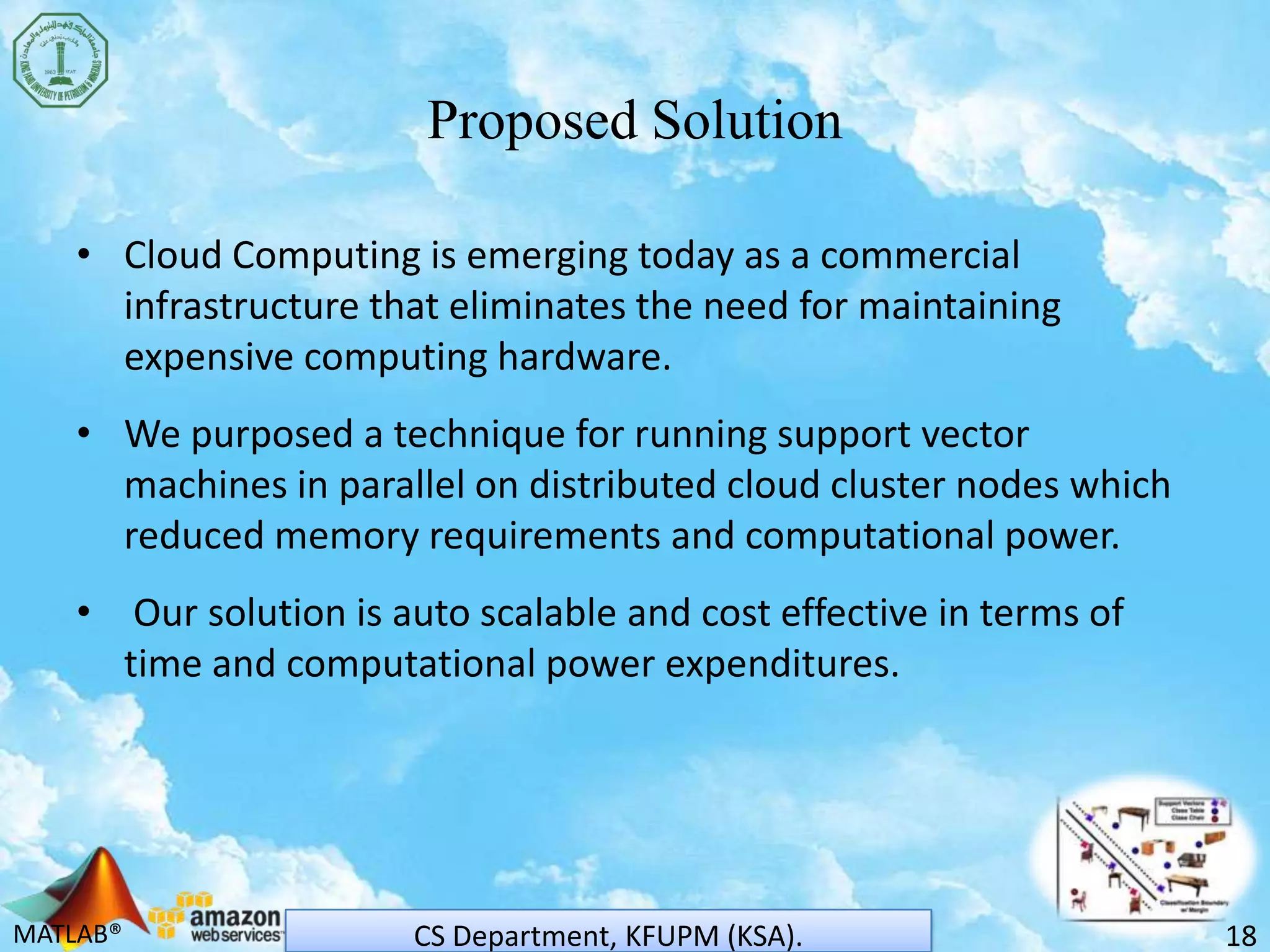 MATLAB®
Proposed Solution
• Cloud Computing is emerging today as a commercial
infrastructure that eliminates the need for maintaining
expensive computing hardware.
• We purposed a technique for running support vector
machines in parallel on distributed cloud cluster nodes which
reduced memory requirements and computational power.
• Our solution is auto scalable and cost effective in terms of
time and computational power expenditures.
18CS Department, KFUPM (KSA).
 