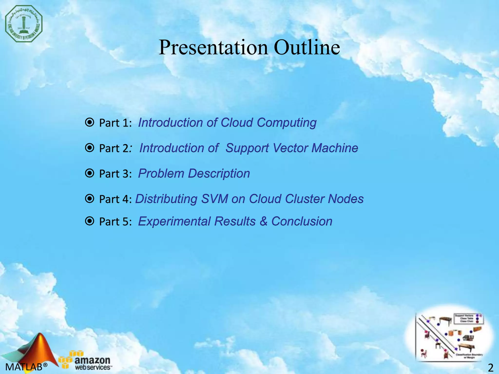 MATLAB®
Presentation Outline
 Part 1: Introduction of Cloud Computing
 Part 2: Introduction of Support Vector Machine
 Part 3: Problem Description
 Part 4: Distributing SVM on Cloud Cluster Nodes
 Part 5: Experimental Results & Conclusion
2
 