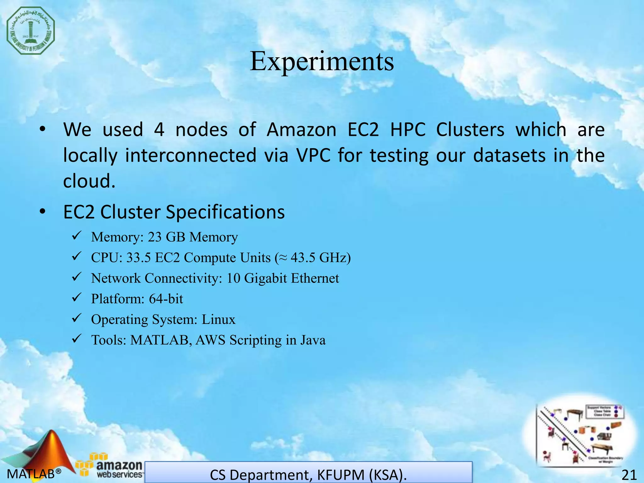 MATLAB®
Experiments
• We used 4 nodes of Amazon EC2 HPC Clusters which are
locally interconnected via VPC for testing our datasets in the
cloud.
• EC2 Cluster Specifications
 Memory: 23 GB Memory
 CPU: 33.5 EC2 Compute Units (≈ 43.5 GHz)
 Network Connectivity: 10 Gigabit Ethernet
 Platform: 64-bit
 Operating System: Linux
 Tools: MATLAB, AWS Scripting in Java
21CS Department, KFUPM (KSA).
 