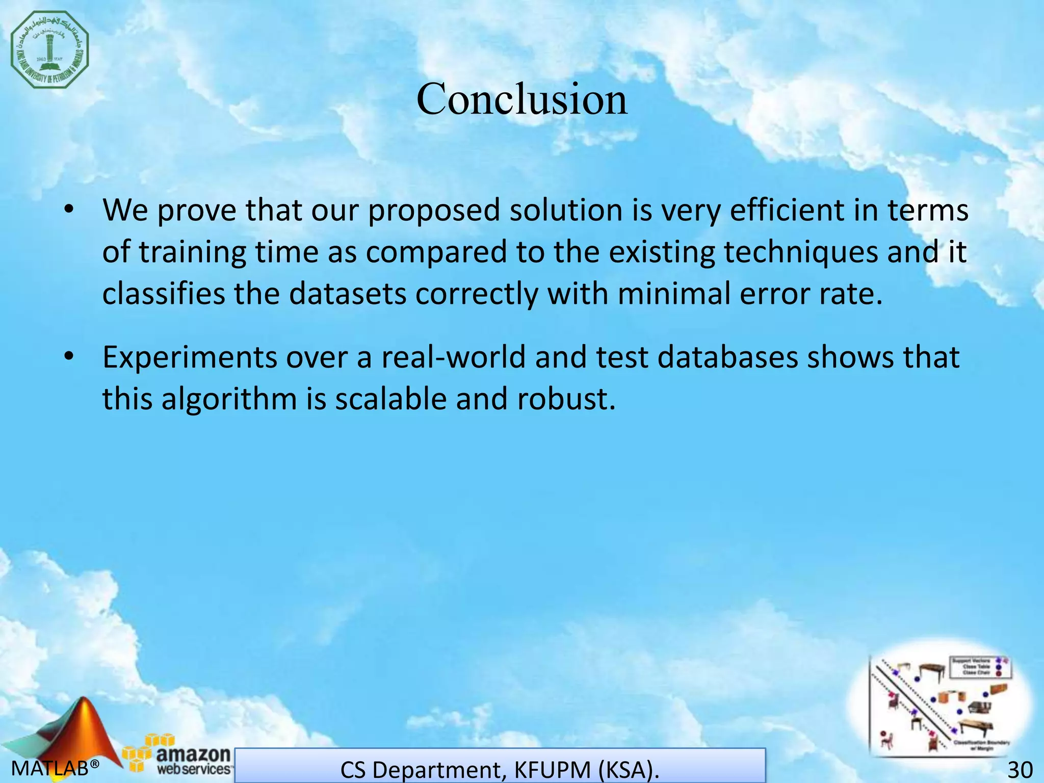 MATLAB®
Conclusion
• We prove that our proposed solution is very efficient in terms
of training time as compared to the existing techniques and it
classifies the datasets correctly with minimal error rate.
• Experiments over a real-world and test databases shows that
this algorithm is scalable and robust.
30CS Department, KFUPM (KSA).
 