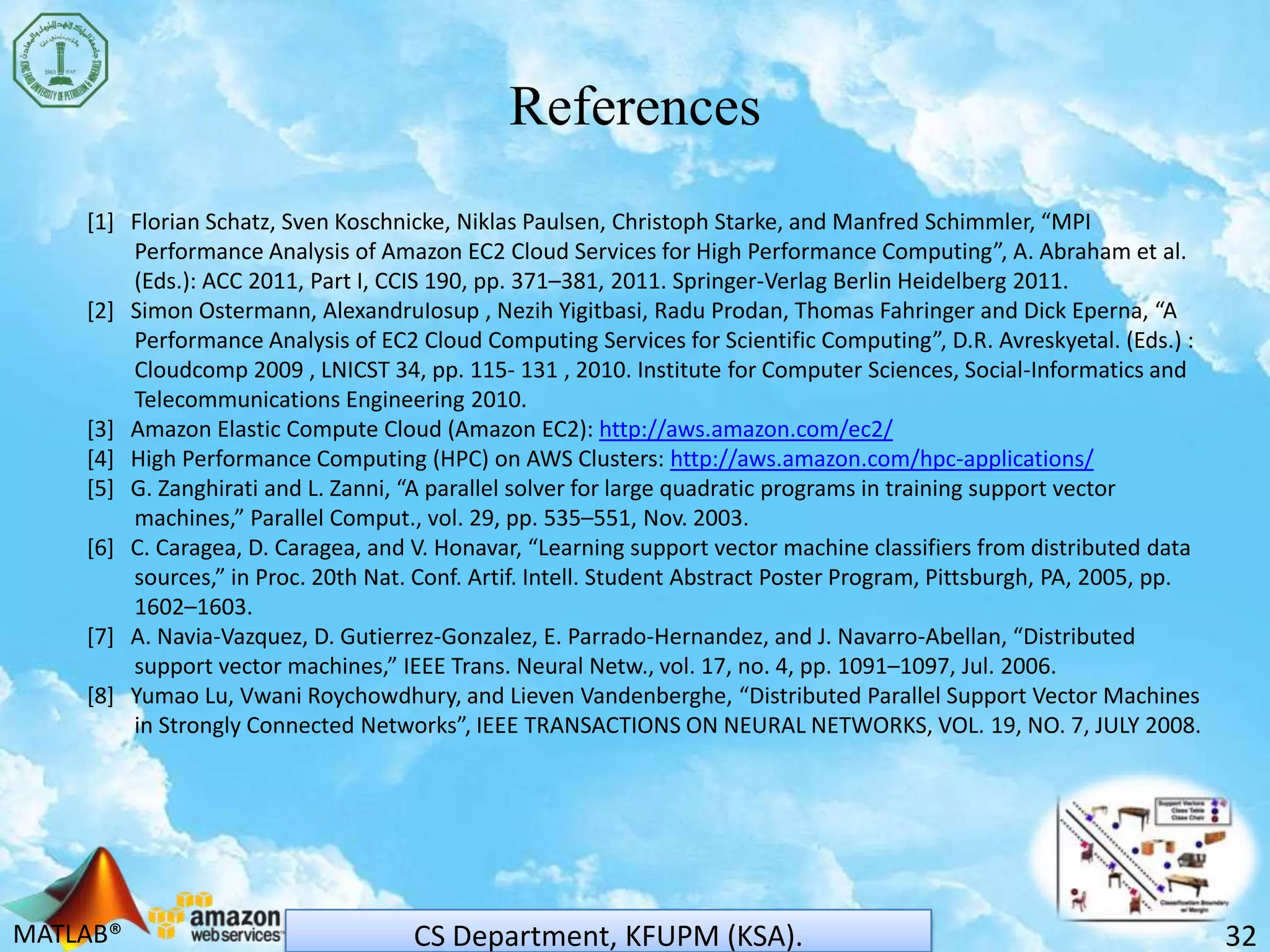 MATLAB®
References
32CS Department, KFUPM (KSA).
[1] Florian Schatz, Sven Koschnicke, Niklas Paulsen, Christoph Starke, and Manfred Schimmler, “MPI
Performance Analysis of Amazon EC2 Cloud Services for High Performance Computing”, A. Abraham et al.
(Eds.): ACC 2011, Part I, CCIS 190, pp. 371–381, 2011. Springer-Verlag Berlin Heidelberg 2011.
[2] Simon Ostermann, AlexandruIosup , Nezih Yigitbasi, Radu Prodan, Thomas Fahringer and Dick Eperna, “A
Performance Analysis of EC2 Cloud Computing Services for Scientific Computing”, D.R. Avreskyetal. (Eds.) :
Cloudcomp 2009 , LNICST 34, pp. 115- 131 , 2010. Institute for Computer Sciences, Social-Informatics and
Telecommunications Engineering 2010.
[3] Amazon Elastic Compute Cloud (Amazon EC2): http://aws.amazon.com/ec2/
[4] High Performance Computing (HPC) on AWS Clusters: http://aws.amazon.com/hpc-applications/
[5] G. Zanghirati and L. Zanni, “A parallel solver for large quadratic programs in training support vector
machines,” Parallel Comput., vol. 29, pp. 535–551, Nov. 2003.
[6] C. Caragea, D. Caragea, and V. Honavar, “Learning support vector machine classifiers from distributed data
sources,” in Proc. 20th Nat. Conf. Artif. Intell. Student Abstract Poster Program, Pittsburgh, PA, 2005, pp.
1602–1603.
[7] A. Navia-Vazquez, D. Gutierrez-Gonzalez, E. Parrado-Hernandez, and J. Navarro-Abellan, “Distributed
support vector machines,” IEEE Trans. Neural Netw., vol. 17, no. 4, pp. 1091–1097, Jul. 2006.
[8] Yumao Lu, Vwani Roychowdhury, and Lieven Vandenberghe, “Distributed Parallel Support Vector Machines
in Strongly Connected Networks”, IEEE TRANSACTIONS ON NEURAL NETWORKS, VOL. 19, NO. 7, JULY 2008.
 