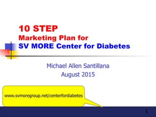 1
10 STEP
Marketing Plan for
SV MORE Center for Diabetes
Michael Allen Santillana
August 2015
www.svmoregroup.net/centerfordiabetes
 