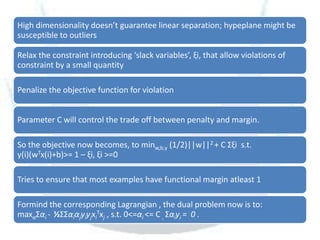 High dimensionality doesn’t guarantee linear separation; hypeplane might be
susceptible to outliers

Relax the constraint introducing ‘slack variables’, ξi, that allow violations of
constraint by a small quantity

Penalize the objective function for violation


Parameter C will control the trade off between penalty and margin.

So the objective now becomes, to minw,b,γ (1/2)||w||2 + C Σξi s.t.
y(i)(wTx(i)+b)>= 1 – ξi, ξi >=0

Tries to ensure that most examples have functional margin atleast 1

Formind the corresponding Lagrangian , the dual problem now is to:
maxαΣαi - ½ΣΣαiαjyiyjxiTxj , s.t. 0<=αi <= C , Σαiyi = 0 .
 