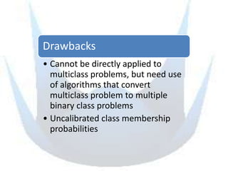 Drawbacks
• Cannot be directly applied to
  multiclass problems, but need use
  of algorithms that convert
  multiclass problem to multiple
  binary class problems
• Uncalibrated class membership
  probabilities
 