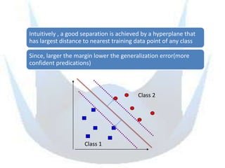 Intuitively , a good separation is achieved by a hyperplane that
has largest distance to nearest training data point of any class

Since, larger the margin lower the generalization error(more
confident predications)



                                         Class 2




                     Class 1
 