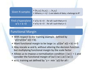 • {(x1,y1), (x2,y2), … , (xn,yn)
Given N samples        • Where y = +1/ -1 are labels of data, x belongs to Rn


Find a hyperplane • wTxi+ b > 0 : for all i such that y=+1
    wTx + b =0    • wTxi+ b < 0 : for all i such that y=-1


Functional Margin
• With respect to the training example, defined by
  ˆγ(i)=y(i)(wT x(i) + b).
• Want functional margin to be large i.e. y(i)(wT x(i) + b) >> 0
• May rescale w and b, without altering the decision function
  but multiplying functional margin by the scale factor
• Allows us to impose a normalization condition ||w|| = 1 and
  consider the functional margin of (w/||w||,b/||w||)
• w.r.t. training set defined by ˆγ = min ˆγ(i) for all i
 