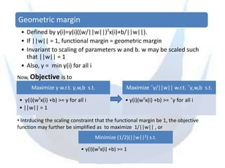 Geometric margin
 • Defined by γ(i)=y(i)((w/||w||)Tx(i)+b/||w||).
 • If ||w|| = 1, functional margin = geometric margin
 • Invariant to scaling of parameters w and b. w may be scaled such
   that ||w|| = 1
 • Also, γ = min γ(i) for all i
Now, Objective is to
      Maximize γ w.r.t. γ,w,b s.t.                Maximize ˆγ/||w|| w.r.t. ˆγ,w,b s.t.

• y(i)(wTx(i) +b) >= γ for all i                  • y(i)(wTx(i) +b) >= ˆγ for all i
• ||w|| = 1

• Intrducing the scaling constraint that the functional margin be 1, the objective
function may further be simplified as to maximize 1/||w|| , or
                                   Minimize (1/2)(||w||2) s.t.

                             • y(i)(wTx(i) +b) >= 1
 