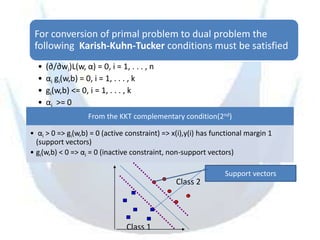 For conversion of primal problem to dual problem the
 following Karish-Kuhn-Tucker conditions must be satisfied
  •   (∂/∂wi)L(w, α) = 0, i = 1, . . . , n
  •   αi gi(w,b) = 0, i = 1, . . . , k
  •   gi(w,b) <= 0, i = 1, . . . , k
  •   αi >= 0
                    From the KKT complementary condition(2nd)

• αi > 0 => gi(w,b) = 0 (active constraint) => x(i),y(i) has functional margin 1
  (support vectors)
• gi(w,b) < 0 => αi = 0 (inactive constraint, non-support vectors)

                                                                Support vectors
                                                Class 2




                                Class 1
 