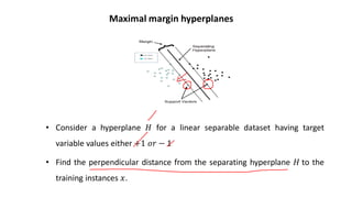 Maximal margin hyperplanes
• Consider a hyperplane 𝐻𝐻 for a linear separable dataset having target
variable values either +1 𝑜𝑜𝑜𝑜 − 1
• Find the perpendicular distance from the separating hyperplane 𝐻𝐻 to the
training instances 𝑥𝑥.
 