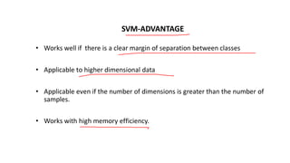 SVM-ADVANTAGE
• Works well if there is a clear margin of separation between classes
• Applicable to higher dimensional data
• Applicable even if the number of dimensions is greater than the number of
samples.
• Works with high memory efficiency.
 