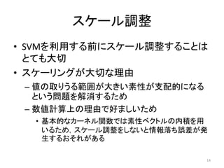 スケール調整
• SVMを利用する前にスケール調整することは
  とても大切
• スケーリングが大切な理由
 – 値の取りうる範囲が大きい素性が支配的になる
   という問題を解消するため
 – 数値計算上の理由で好ましいため
  • 基本的なカーネル関数では素性ベクトルの内積を用
    いるため，スケール調整をしないと情報落ち誤差が発
    生するおそれがある

                           14
 