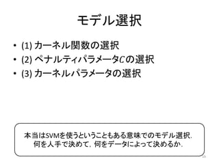 モデル選択
• (1) カーネル関数の選択
• (2) ペナルティパラメータ𝐶の選択
• (3) カーネルパラメータの選択




 本当はSVMを使うということもある意味でのモデル選択．
  何を人手で決めて，何をデータによって決めるか．
                               16
 