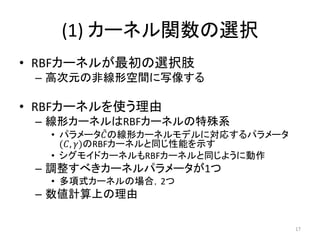 (1) カーネル関数の選択
• RBFカーネルが最初の選択肢
 – 高次元の非線形空間に写像する

• RBFカーネルを使う理由
 – 線形カーネルはRBFカーネルの特殊系
   • パラメータ𝐶 の線形カーネルモデルに対応するパラメータ
     (𝐶, 𝛾)のRBFカーネルと同じ性能を示す
   • シグモイドカーネルもRBFカーネルと同じように動作
 – 調整すべきカーネルパラメータが1つ
   • 多項式カーネルの場合，2つ
 – 数値計算上の理由

                                   17
 