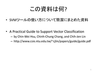 この資料は何?
• SVMツールの使い方について簡潔にまとめた資料


• A Practical Guide to Support Vector Classification
   – by Chin-Wei Hsu, Chinh-Chung Chang, and Chih-Jen Lin
   – http://www.csie.ntu.edu.tw/~cjlin/papers/guide/guide.pdf




                                                            2
 