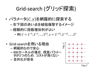 Grid-search (グリッド探索)
• パラメータ 𝐶, 𝛾 を網羅的に探索する
 – 右下図の赤い点を絨毯爆撃するイメージ
 – 経験的に指数増加列がよい
   • 例) 𝐶 = 2−5 , 2−3 , … , 215 , 𝛾 = 2−15 , 2−13 , … , 23


• Grid-searchを用いる理由



                                             log 2 𝛾
  – 網羅的なので安心
  – RBFカーネルの場合，探索パラメー
    タが2つのため，コストが高くない
  – 並列化が容易
                                                             log 2 𝐶
                                                                 23
 