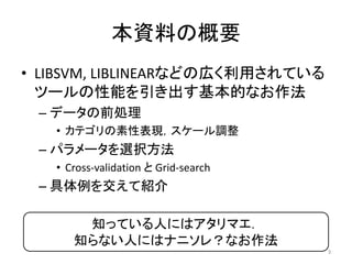 本資料の概要
• LIBSVM, LIBLINEARなどの広く利用されている
  ツールの性能を引き出す基本的なお作法
 – データの前処理
   • カテゴリの素性表現，スケール調整
 – パラメータを選択方法
   • Cross-validation と Grid-search
 – 具体例を交えて紹介

       知っている人にはアタリマエ．
      知らない人にはナニソレ？なお作法
                                      3
 