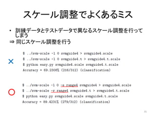 スケール調整でよくあるミス
• 訓練データとテストデータで異なるスケール調整を行って
  しまう
⇒ 同じスケール調整を行う


×


○

                               35
 