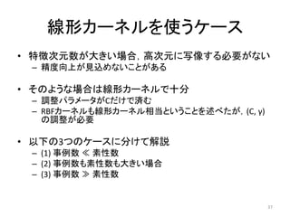 線形カーネルを使うケース
• 特徴次元数が大きい場合，高次元に写像する必要がない
 – 精度向上が見込めないことがある

• そのような場合は線形カーネルで十分
 – 調整パラメータがCだけで済む
 – RBFカーネルも線形カーネル相当ということを述べたが，(C, γ)
   の調整が必要

• 以下の3つのケースに分けて解説
 – (1) 事例数 ≪ 素性数
 – (2) 事例数も素性数も大きい場合
 – (3) 事例数 ≫ 素性数


                                       37
 