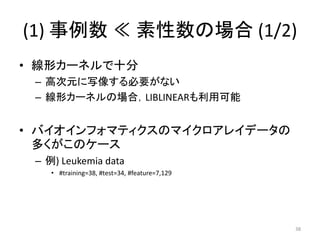 (1) 事例数 ≪ 素性数の場合 (1/2)
• 線形カーネルで十分
 – 高次元に写像する必要がない
 – 線形カーネルの場合，LIBLINEARも利用可能


• バイオインフォマティクスのマイクロアレイデータの
  多くがこのケース
 – 例) Leukemia data
    • #training=38, #test=34, #feature=7,129




                                               38
 
