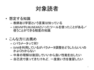 対象読者
• 想定する知識
 – 教師あり学習という言葉は知っている
 – LIBSVMやLIBLINEARといったツールを使ったことがある／
   使うことができる程度の知識

• こんな方にお薦め
 – Cパラメータって何?
 – SVMを利用しているがパラメータ調整をどうしたらいいの
   かよくわからない
 – 中身の理解は後回しでいいから良い性能を出したい
 – 自己流で使ってきたけれど，一度使い方を復習したい

                                       4
 