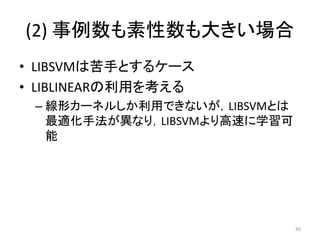 (2) 事例数も素性数も大きい場合
• LIBSVMは苦手とするケース
• LIBLINEARの利用を考える
 – 線形カーネルしか利用できないが，LIBSVMとは
   最適化手法が異なり，LIBSVMより高速に学習可
   能




                              40
 