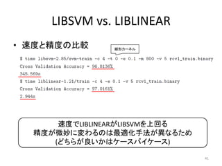 LIBSVM vs. LIBLINEAR
• 速度と精度の比較     線形カーネル




      速度でLIBLINEARがLIBSVMを上回る
  精度が微妙に変わるのは最適化手法が異なるため
     (どちらが良いかはケースバイケース)

                                41
 