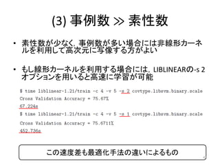 (3) 事例数 ≫ 素性数
• 素性数が少なく，事例数が多い場合には非線形カーネ
  ルを利用して高次元に写像する方がよい

• もし線形カーネルを利用する場合には，LIBLINEARの-s 2
  オプションを用いると高速に学習が可能




     この速度差も最適化手法の違いによるもの         42
 