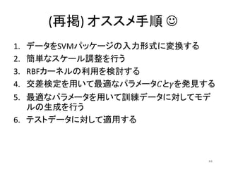(再掲) オススメ手順 
1.   データをSVMパッケージの入力形式に変換する
2.   簡単なスケール調整を行う
3.   RBFカーネルの利用を検討する
4.   交差検定を用いて最適なパラメータ𝐶と𝛾を発見する
5. 最適なパラメータを用いて訓練データに対してモデ
   ルの生成を行う
6. テストデータに対して適用する



                            44
 