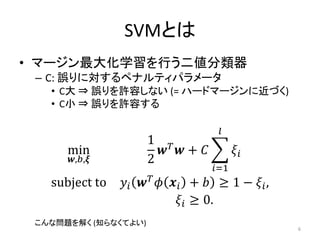 SVMとは
• マージン最大化学習を行う二値分類器
 – C: 誤りに対するペナルティパラメータ
   • C大 ⇒ 誤りを許容しない (= ハードマージンに近づく)
   • C小 ⇒ 誤りを許容する

                                  𝑙
                      1 𝑇
      min               𝒘 𝒘+ 𝐶         𝜉𝑖
      𝒘,𝑏,𝝃           2
                                 𝑖=1
   subject to   𝑦 𝑖 𝒘 𝑇 𝜙 𝒙 𝑖 + 𝑏 ≥ 1 − 𝜉 𝑖,
                            𝜉 𝑖 ≥ 0.
 こんな問題を解く (知らなくてよい)
                                               6
 