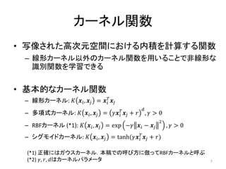 カーネル関数
• 写像された高次元空間における内積を計算する関数
 – 線形カーネル以外のカーネル関数を用いることで非線形な
   識別関数を学習できる


• 基本的なカーネル関数
 – 線形カーネル: 𝐾 𝒙 𝑖 , 𝒙 𝑗 = 𝒙 𝑖𝑇 𝒙 𝑗
                                          𝑑
 – 多項式カーネル: 𝐾 𝒙 𝑖 , 𝒙 𝑗 = 𝛾𝒙 𝑖𝑇 𝒙 𝑗 + 𝑟       , 𝛾>0
                                                  2
 – RBFカーネル (*1): 𝐾 𝒙 𝑖 , 𝒙 𝑗 = exp −𝛾 𝒙 𝑖 − 𝒙 𝑗       , 𝛾>0
 – シグモイドカーネル: 𝐾 𝒙 𝑖 , 𝒙 𝑗 = tanh(𝛾𝒙 𝑖𝑇 𝒙 𝑗 + 𝑟)

 (*1) 正確にはガウスカーネル．本稿での呼び方に倣ってRBFカーネルと呼ぶ
 (*2) 𝛾, 𝑟, 𝑑はカーネルパラメータ                                       7
 