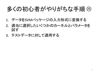 多くの初心者がやりがちな手順 
1. データをSVMパッケージの入力形式に変換する
2. 適当に選択したいくつかのカーネルとパラメータを
   試す
3. テストデータに対して適用する




                             9
 