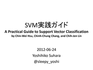 SVM実践ガイド
A Practical Guide to Support Vector Classification
    by Chin-Wei Hsu, Chinh-Chung Chang, and Chih-Jen Lin



                     2012-06-24
                   Yoshihiko Suhara
                    @sleepy_yoshi
 