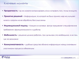 Ключевые моменты Прозрачность  –  вы не можете контролировать и/или исправить того, что вы не видите. Принятие решений  –  Информация, по которой не было принято мер не улучшает ничего и затраты на ее обработку бессмысленны Индивидуальный подход  –  Каждая из ключевых  фигур предъявляет специфические требования к функциональности и удобству Мобильность  –  решение должно работать, там где вы вам это необходимо, а не там, где это возможно Коммуникативность  –  удобные средства обмена информации между ключевыми участниками процесса обязательны 
