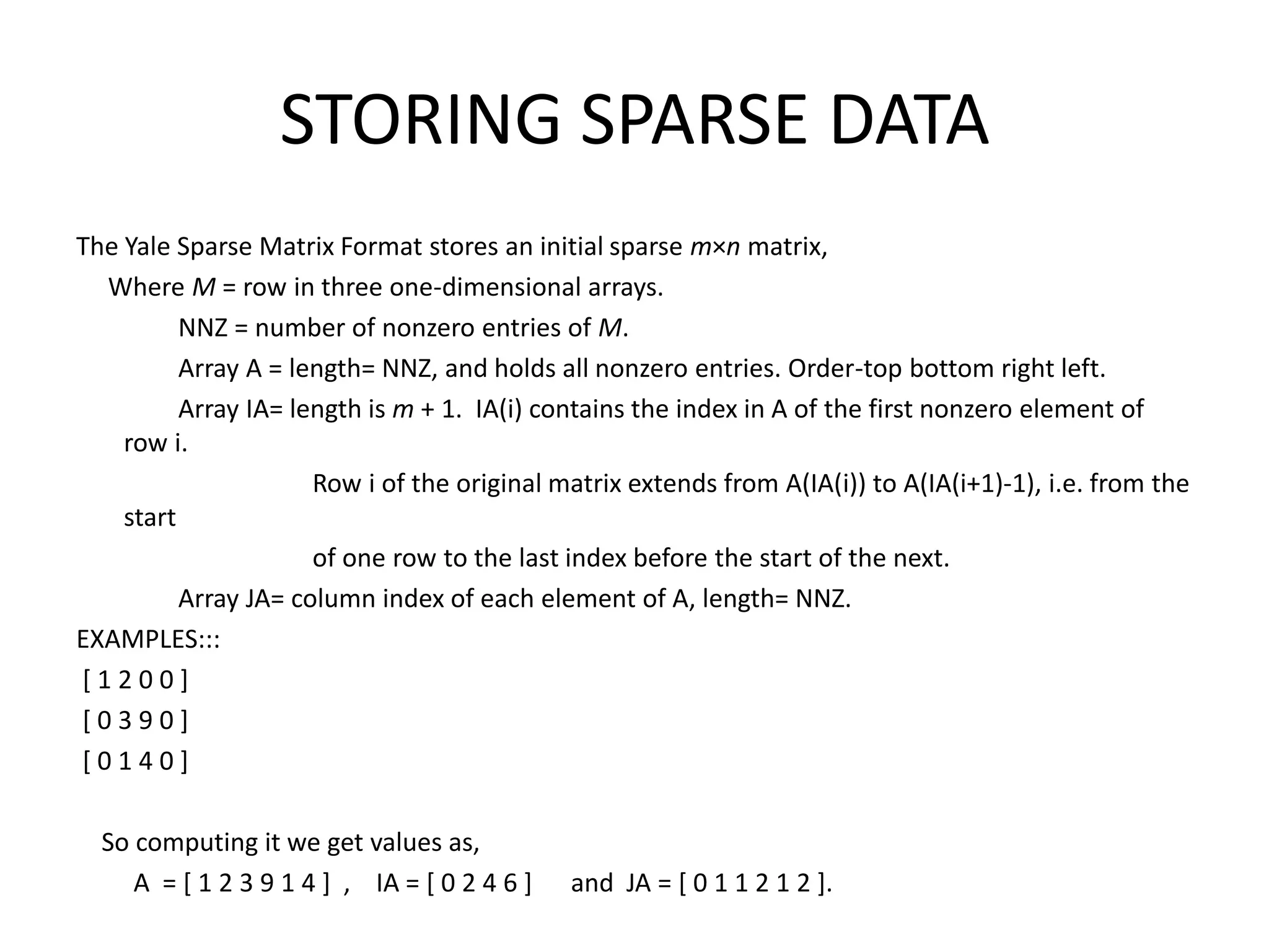 STORING SPARSE DATAThe Yale Sparse Matrix Format stores an initial sparse m×n matrix,     Where M = row in three one-dimensional arrays.                 NNZ = number of nonzero entries of M.                 Array A = length= NNZ, and holds all nonzero entries. Order-top bottom right left.                Array IA= length is m + 1.  IA(i) contains the index in A of the first nonzero element of row i.                                      Row i of the original matrix extends from A(IA(i)) to A(IA(i+1)-1), i.e. from the start                                       of one row to the last index before the start of the next.                 Array JA= column index of each element of A, length= NNZ.EXAMPLES::: [ 1 2 0 0 ] [ 0 3 9 0 ] [ 0 1 4 0 ]     So computing it we get values as,         A  = [ 1 2 3 9 1 4 ]  ,    IA = [ 0 2 4 6 ]      and  JA = [ 0 1 1 2 1 2 ]. 