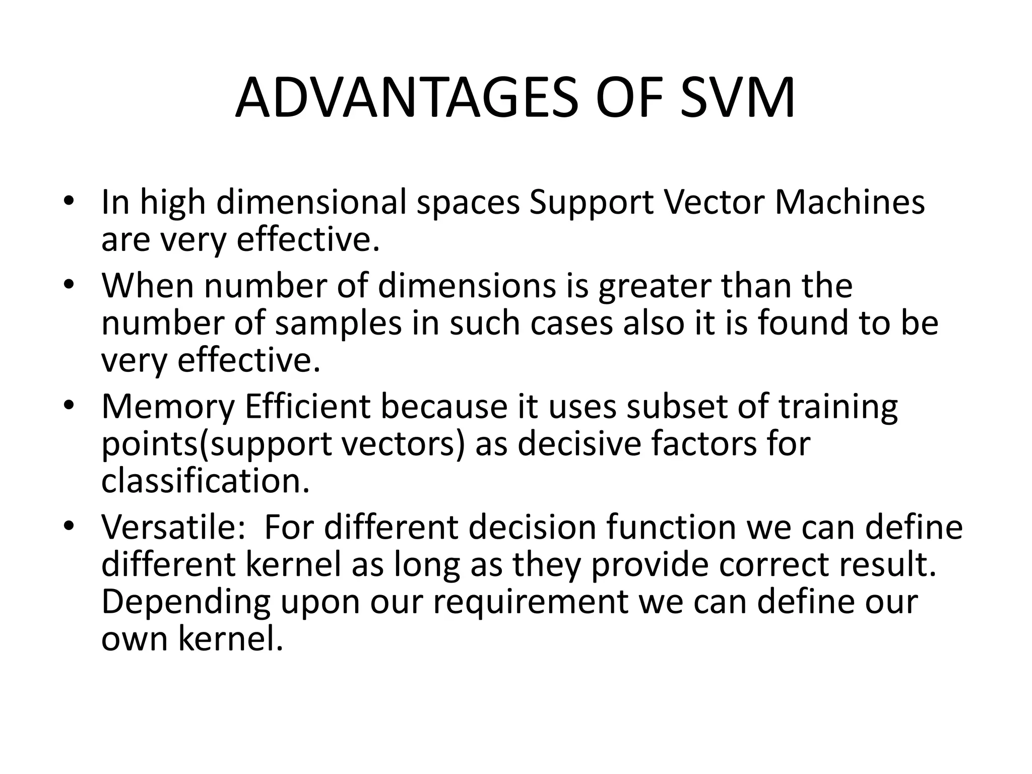 ADVANTAGES OF SVMIn high dimensional spaces Support Vector Machines are very effective.When number of dimensions is greater than the number of samples in such cases also it is found to be very effective.Memory Efficient because it uses subset of training points(support vectors) as decisive factors for classification.Versatile:  For different decision function we can define different kernel as long as they provide correct result. Depending upon our requirement we can define our own kernel.