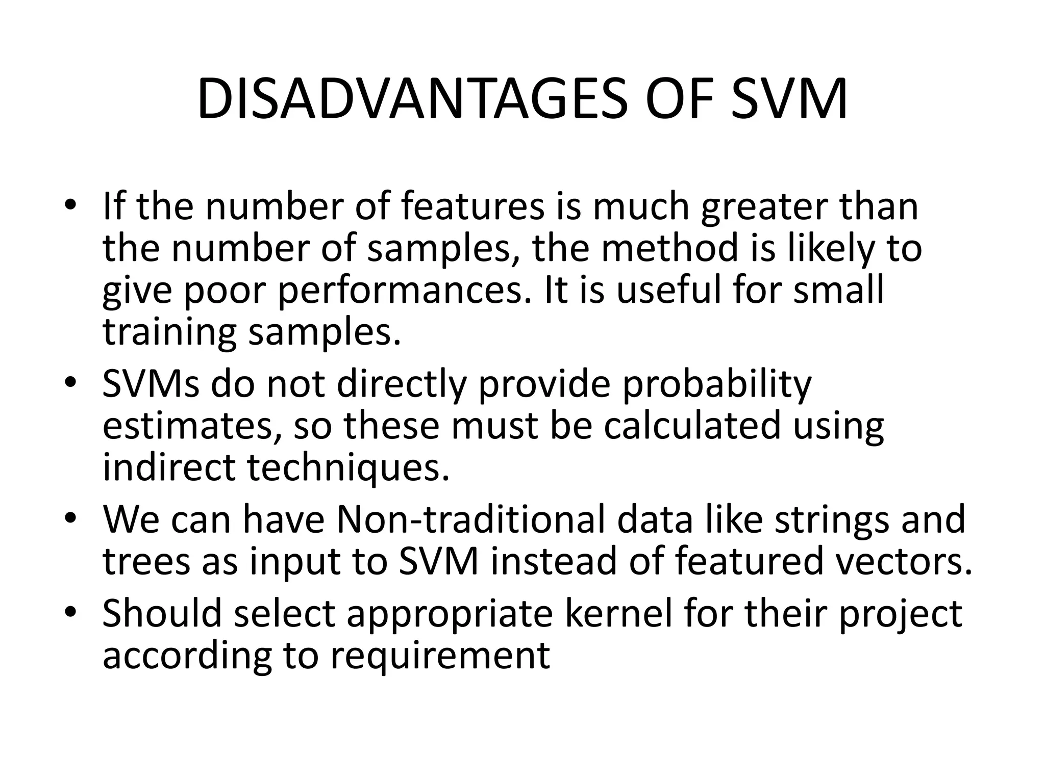 DISADVANTAGES OF SVMIf the number of features is much greater than the number of samples, the method is likely to give poor performances. It is useful for small training samples.SVMs do not directly provide probability estimates, so these must be calculated using indirect techniques.We can have Non-traditional data like strings and trees as input to SVM instead of featured vectors.Should select appropriate kernel for their project according to requirement