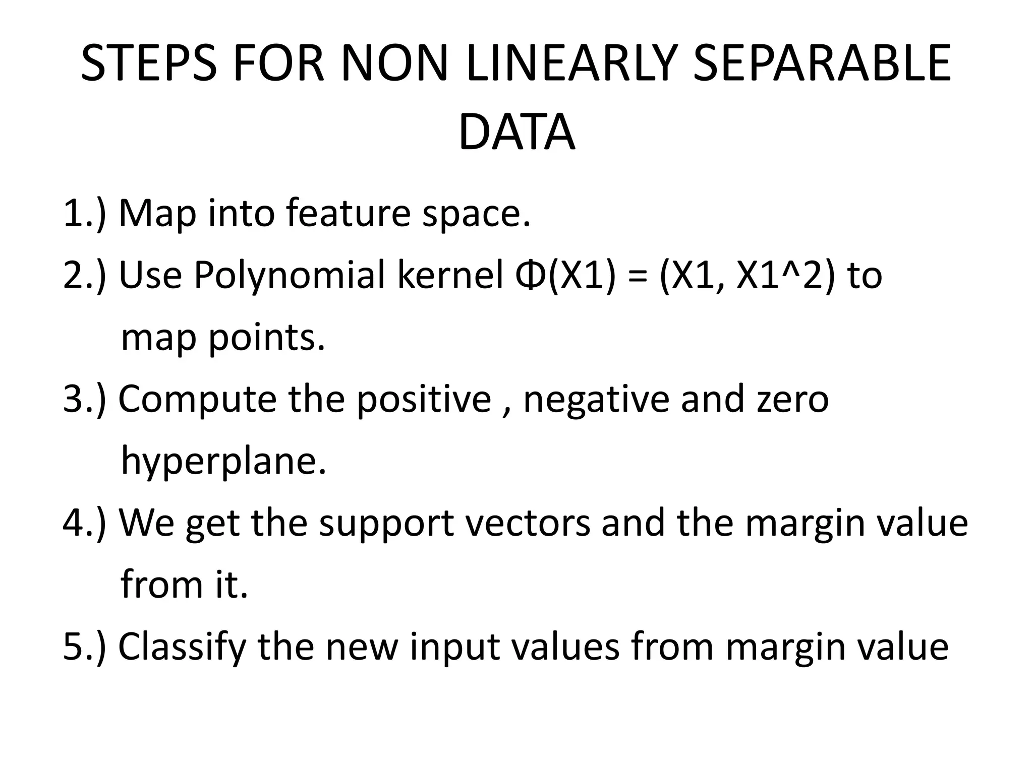 STEPS FOR NON LINEARLY SEPARABLE DATA1.) Map into feature space.2.) Use Polynomial kernel Φ(X1) = (X1, X1^2) to      map points.3.) Compute the positive , negative and zero hyperplane.4.) We get the support vectors and the margin value      from it. 5.) Classify the new input values from margin value 