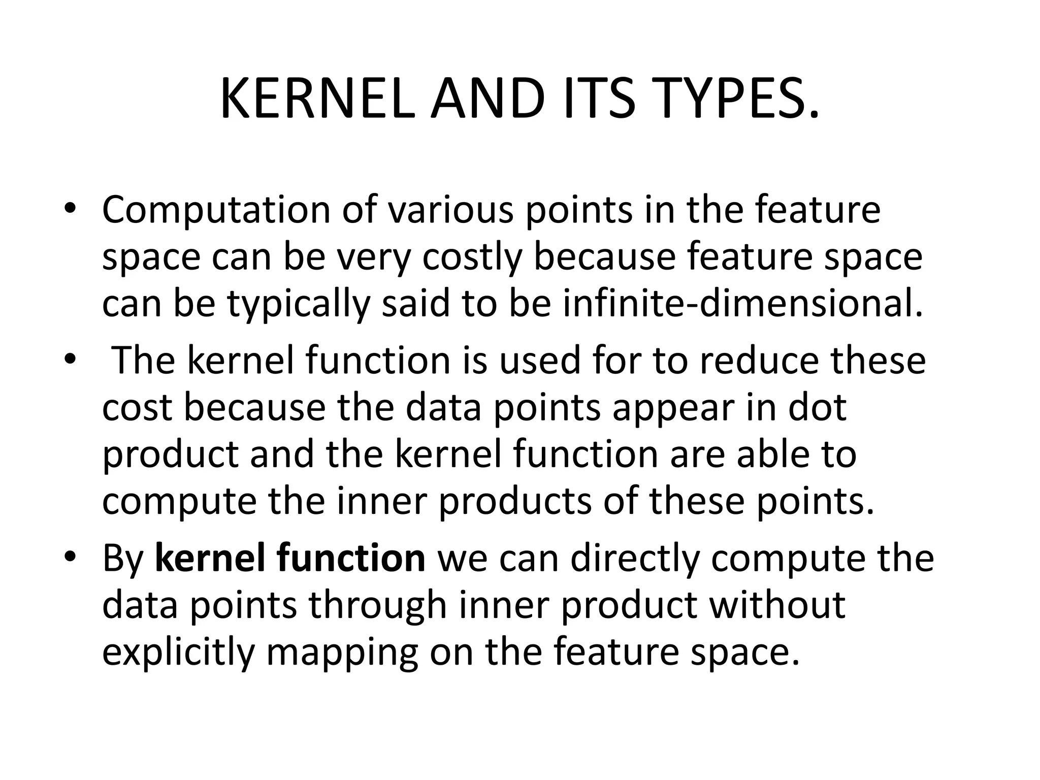 KERNEL AND ITS TYPES.Computation of various points in the feature space can be very costly because feature space can be typically said to be infinite-dimensional.The kernel function is used for to reduce these cost because the data points appear in dot product and the kernel function are able to compute the inner products of these points. By kernel function we can directly compute the data points through inner product without explicitly mapping on the feature space.