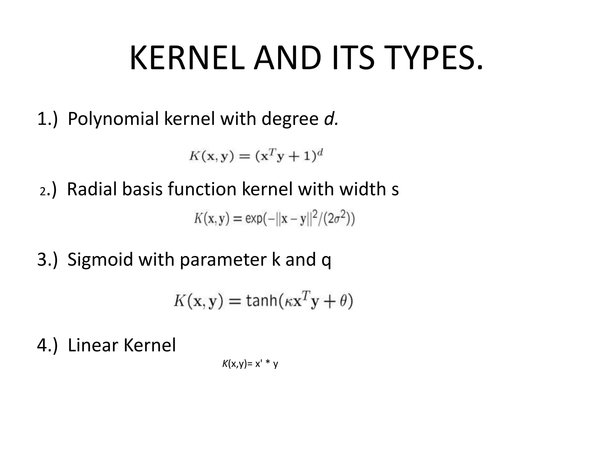 KERNEL AND ITS TYPES.1.)  Polynomial kernel with degree d.  2.)  Radial basis function kernel with width s    3.)  Sigmoid with parameter k and q    4.)  Linear Kernel K(x,y)= x' * y