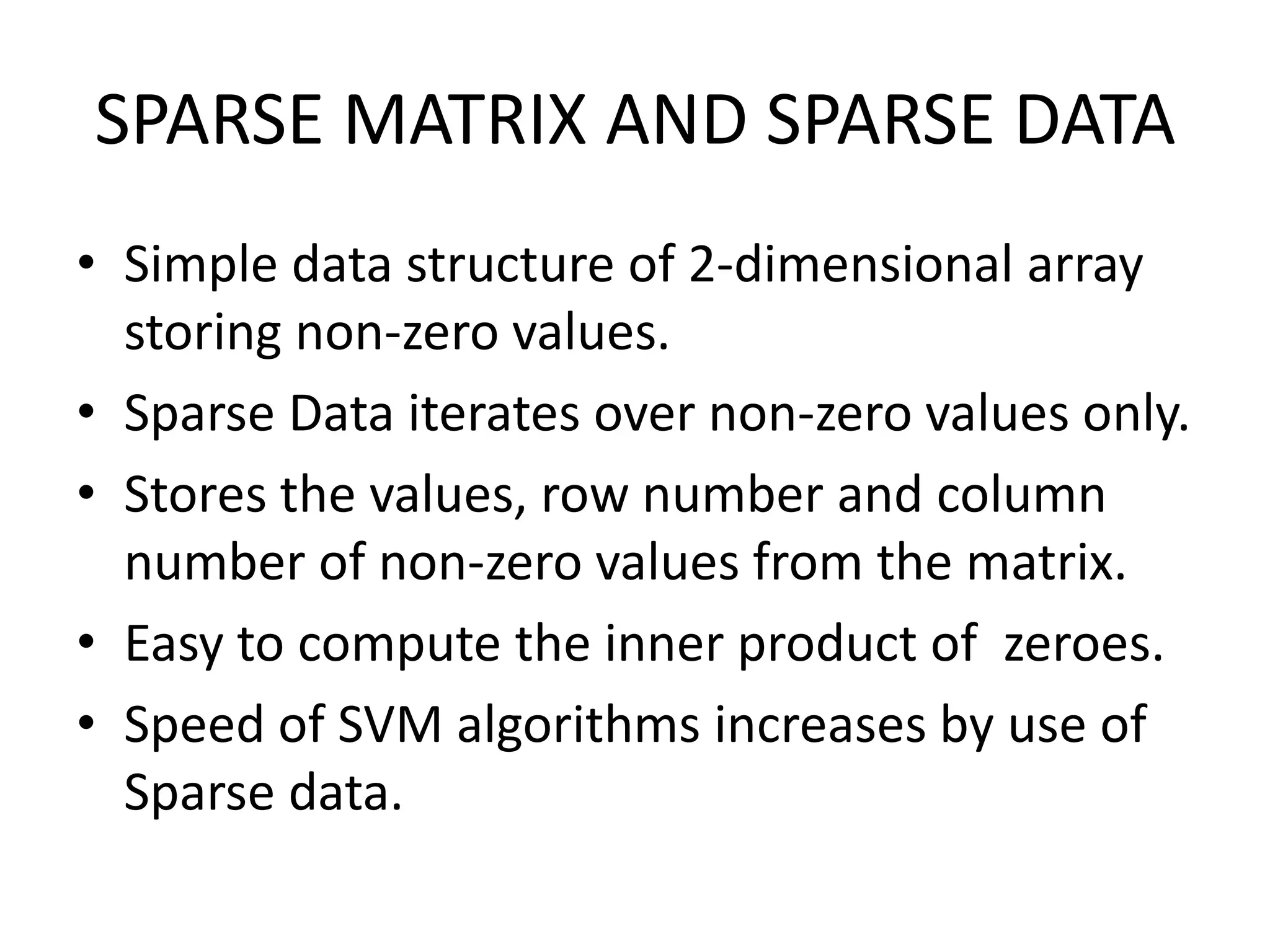 SPARSE MATRIX AND SPARSE DATASimple data structure of 2-dimensional array storing non-zero values.Sparse Data iterates over non-zero values only.Stores the values, row number and column number of non-zero values from the matrix.Easy to compute the inner product of  zeroes.Speed of SVM algorithms increases by use of Sparse data. 