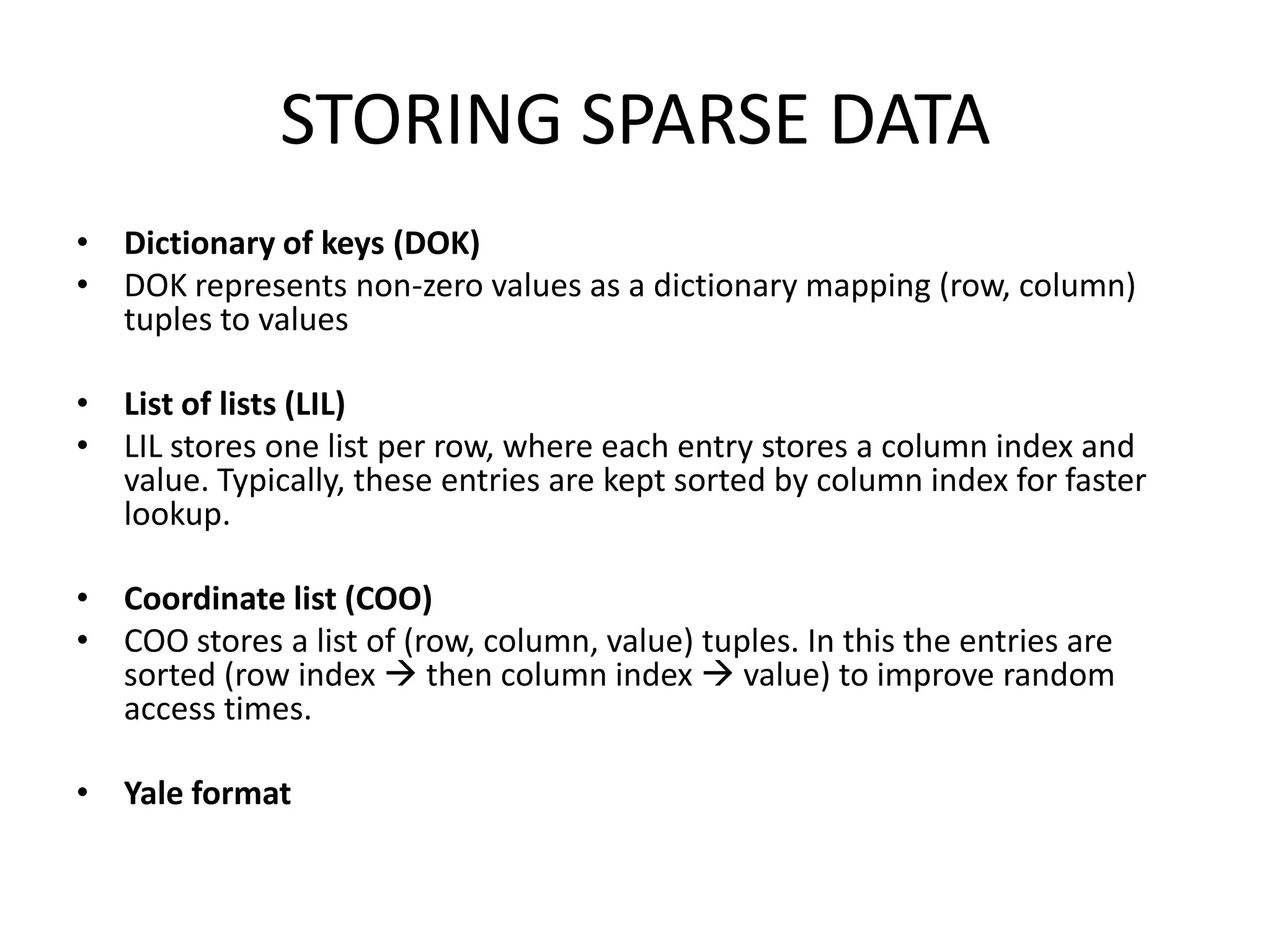 STORING SPARSE DATADictionary of keys (DOK)DOK represents non-zero values as a dictionary mapping (row, column) tuples to values List of lists (LIL)LIL stores one list per row, where each entry stores a column index and value. Typically, these entries are kept sorted by column index for faster lookup.  Coordinate list (COO)COO stores a list of (row, column, value) tuples. In this the entries are sorted (row index  then column index  value) to improve random access times.  Yale format
