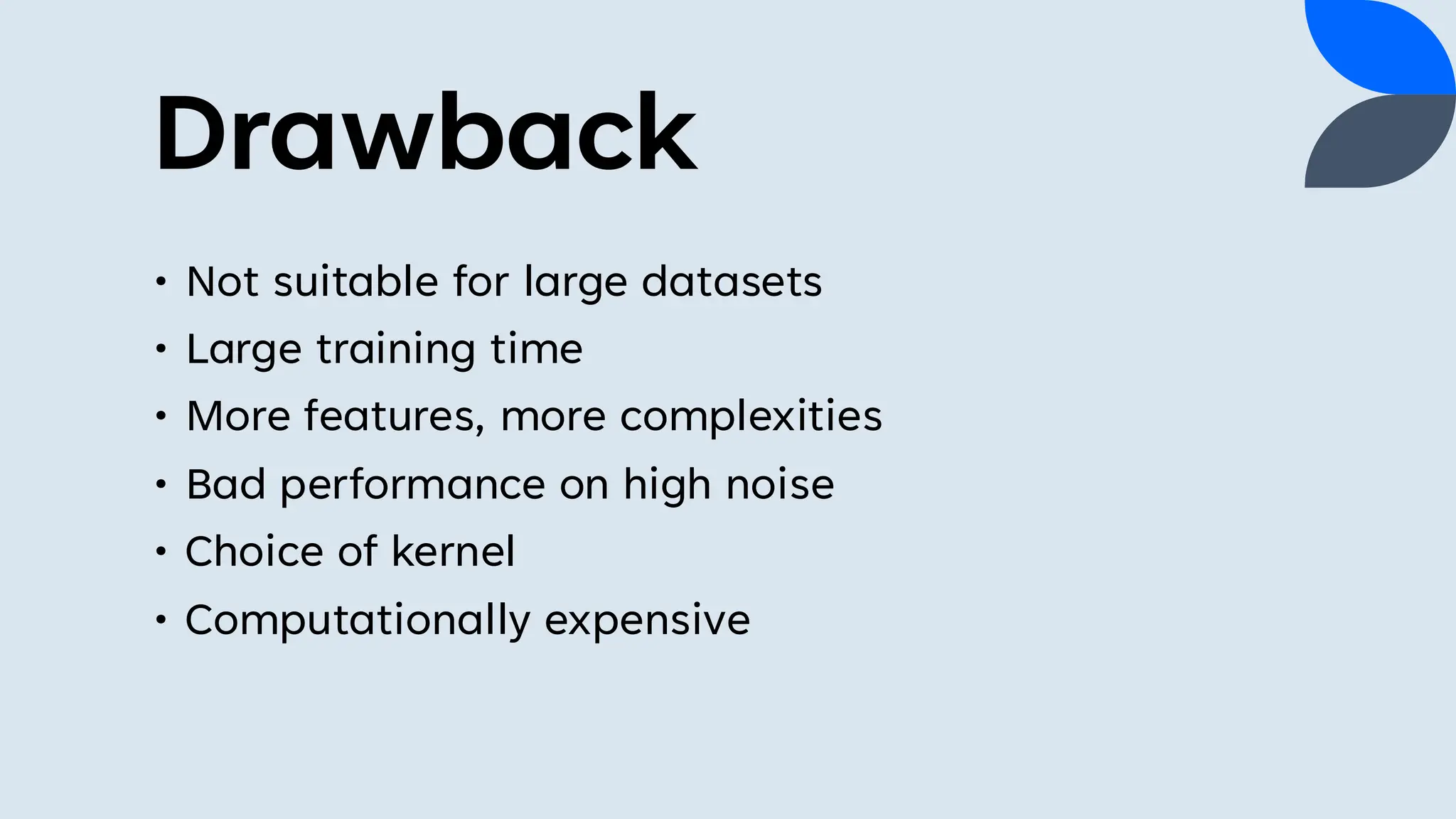 Drawback
• Not suitable for large datasets
• Large training time
• More features, more complexities
• Bad performance on high noise
• Choice of kernel
• Computationally expensive
 