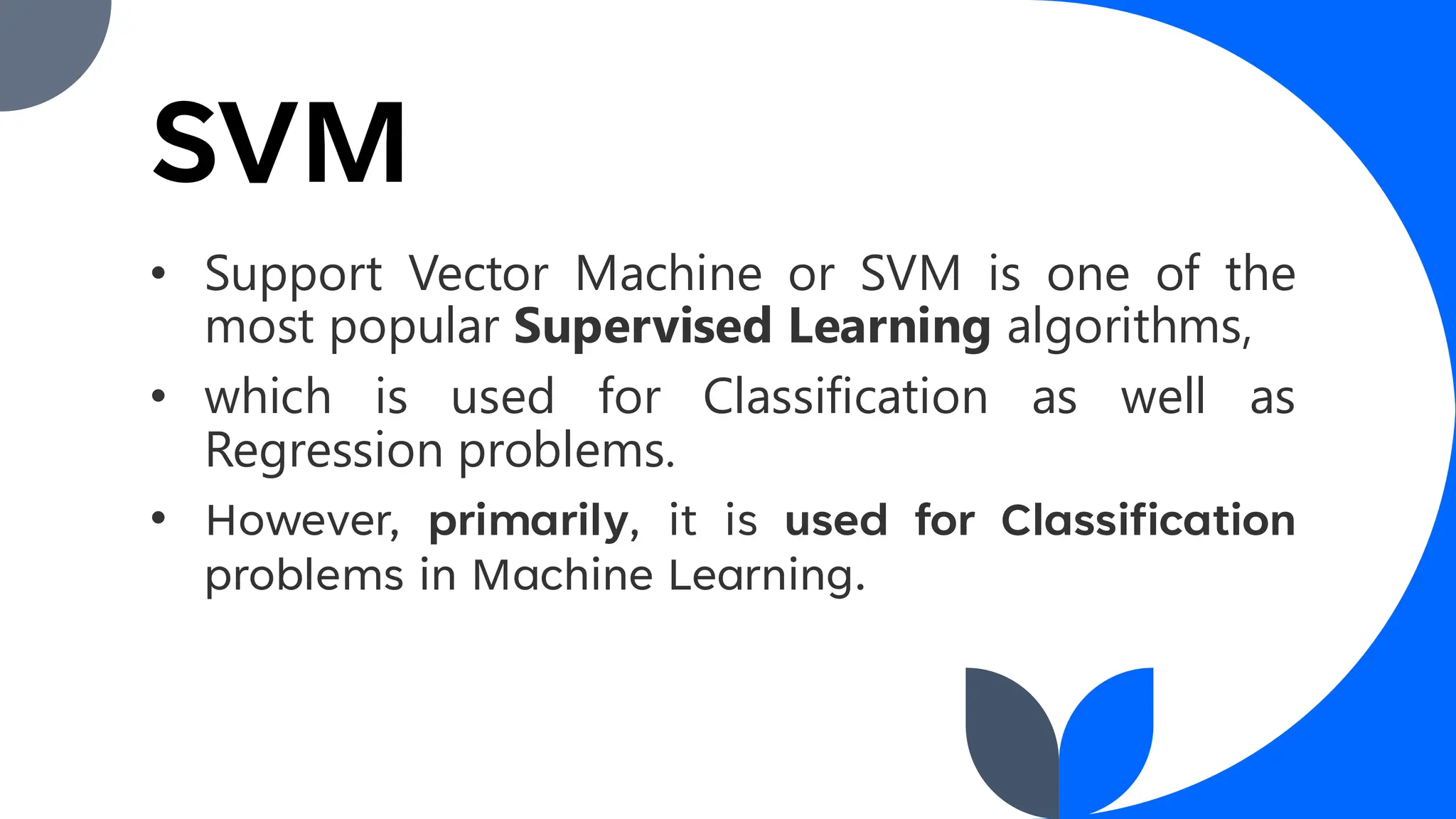 • Support Vector Machine or SVM is one of the
most popular Supervised Learning algorithms,
• which is used for Classification as well as
Regression problems.
• However, primarily, it is used for Classification
problems in Machine Learning.
SVM
 