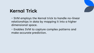 Kernal Trick
• SVM employs the Kernal trick to handle no-linear
relationships in data by mapping it into a higher
dimensional space.
• Enables SVM to capture complex patterns and
make accurate prediction.
 