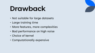 Drawback
• Not suitable for large datasets
• Large training time
• More features, more complexities
• Bad performance on high noise
• Choice of kernel
• Computationally expensive
 