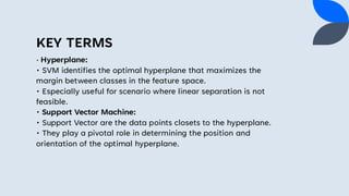 KEY TERMS
• Hyperplane:
• SVM identifies the optimal hyperplane that maximizes the
margin between classes in the feature space.
• Especially useful for scenario where linear separation is not
feasible.
• Support Vector Machine:
• Support Vector are the data points closets to the hyperplane.
• They play a pivotal role in determining the position and
orientation of the optimal hyperplane.
 