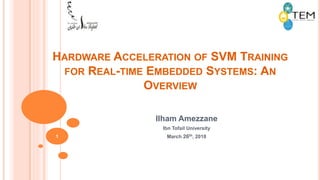 HARDWARE ACCELERATION OF SVM TRAINING
FOR REAL-TIME EMBEDDED SYSTEMS: AN
OVERVIEW
Ilham Amezzane
Ibn Tofail University
March 26th, 20181
 