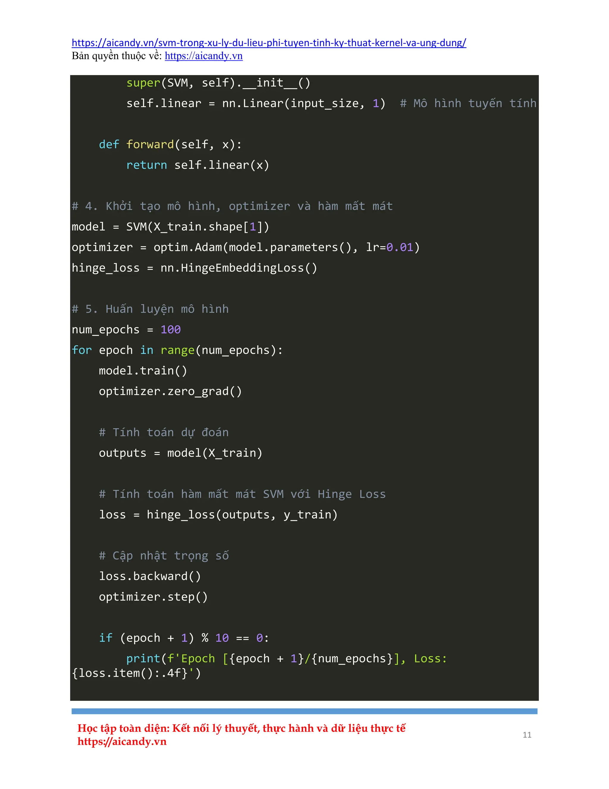 https://aicandy.vn/svm-trong-xu-ly-du-lieu-phi-tuyen-tinh-ky-thuat-kernel-va-ung-dung/
Bản quyền thuộc về: https://aicandy.vn
Học tập toàn diện: Kết nối lý thuyết, thực hành và dữ liệu thực tế
https://aicandy.vn
11
super(SVM, self).__init__()
self.linear = nn.Linear(input_size, 1) # Mô hình tuyến tính
def forward(self, x):
return self.linear(x)
# 4. Khởi tạo mô hình, optimizer và hàm mất mát
model = SVM(X_train.shape[1])
optimizer = optim.Adam(model.parameters(), lr=0.01)
hinge_loss = nn.HingeEmbeddingLoss()
# 5. Huấn luyện mô hình
num_epochs = 100
for epoch in range(num_epochs):
model.train()
optimizer.zero_grad()
# Tính toán dự đoán
outputs = model(X_train)
# Tính toán hàm mất mát SVM với Hinge Loss
loss = hinge_loss(outputs, y_train)
# Cập nhật trọng số
loss.backward()
optimizer.step()
if (epoch + 1) % 10 == 0:
print(f'Epoch [{epoch + 1}/{num_epochs}], Loss:
{loss.item():.4f}')
 