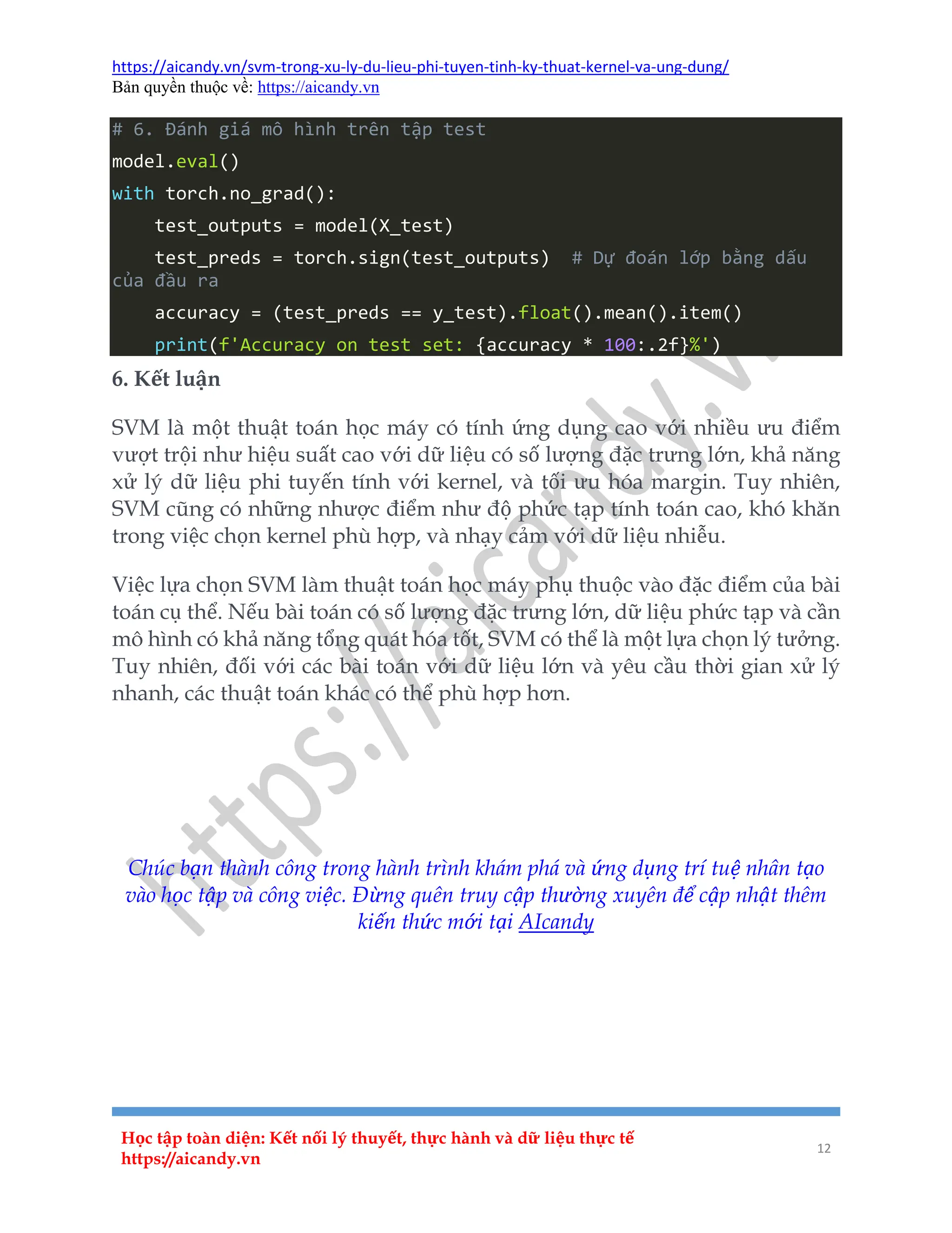 https://aicandy.vn/svm-trong-xu-ly-du-lieu-phi-tuyen-tinh-ky-thuat-kernel-va-ung-dung/
Bản quyền thuộc về: https://aicandy.vn
Học tập toàn diện: Kết nối lý thuyết, thực hành và dữ liệu thực tế
https://aicandy.vn
12
# 6. Đánh giá mô hình trên tập test
model.eval()
with torch.no_grad():
test_outputs = model(X_test)
test_preds = torch.sign(test_outputs) # Dự đoán lớp bằng dấu
của đầu ra
accuracy = (test_preds == y_test).float().mean().item()
print(f'Accuracy on test set: {accuracy * 100:.2f}%')
6. Kết luận
SVM là một thuật toán học máy có tính ứng dụng cao với nhiều ưu điểm
vượt trội như hiệu suất cao với dữ liệu có số lượng đặc trưng lớn, khả năng
xử lý dữ liệu phi tuyến tính với kernel, và tối ưu hóa margin. Tuy nhiên,
SVM cũng có những nhược điểm như độ phức tạp tính toán cao, khó khăn
trong việc chọn kernel phù hợp, và nhạy cảm với dữ liệu nhiễu.
Việc lựa chọn SVM làm thuật toán học máy phụ thuộc vào đặc điểm của bài
toán cụ thể. Nếu bài toán có số lượng đặc trưng lớn, dữ liệu phức tạp và cần
mô hình có khả năng tổng quát hóa tốt, SVM có thể là một lựa chọn lý tưởng.
Tuy nhiên, đối với các bài toán với dữ liệu lớn và yêu cầu thời gian xử lý
nhanh, các thuật toán khác có thể phù hợp hơn.
Bài trước
Danh mục
Bài sau
Chúc bạn thành công trong hành trình khám phá và ứng dụng trí tuệ nhân tạo
vào học tập và công việc. Đừng quên truy cập thường xuyên để cập nhật thêm
kiến thức mới tại AIcandy
 